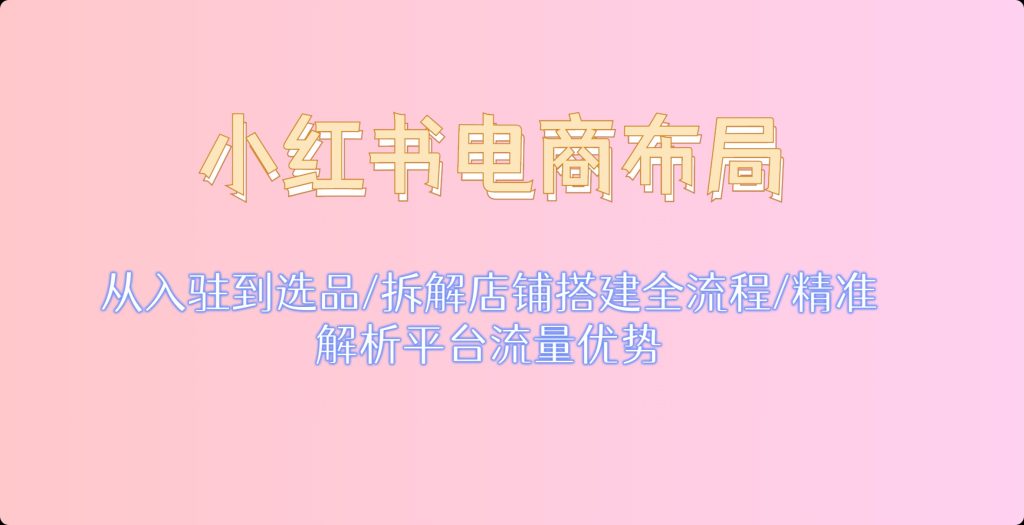 小红书电商布局：从入驻到选品/拆解店铺搭建全流程/精准解析平台流量优势-泛资源论坛-718资源